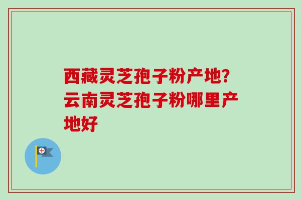 西藏灵芝孢子粉产地？云南灵芝孢子粉哪里产地好