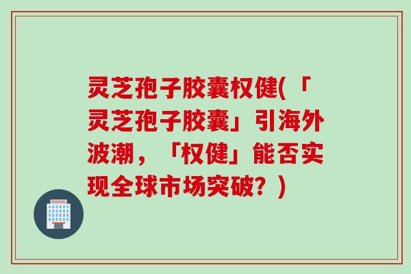 灵芝孢子胶囊权健(「灵芝孢子胶囊」引海外波潮，「权健」能否实现全球市场突破？)