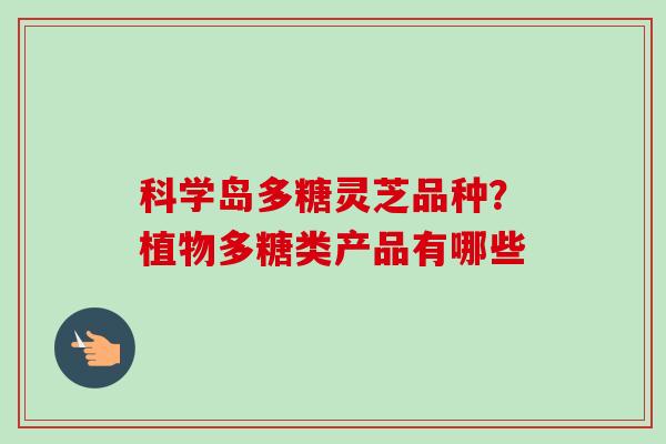 科学岛多糖灵芝品种？植物多糖类产品有哪些