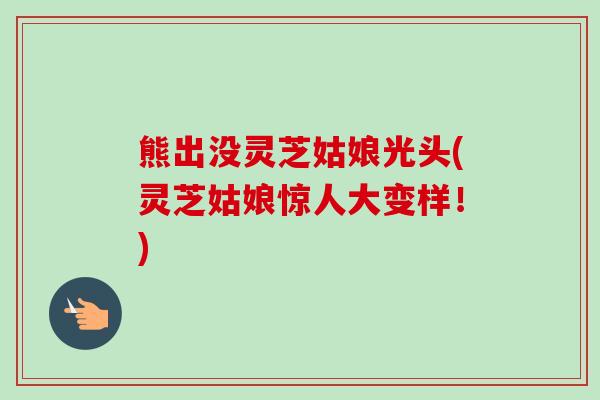 熊出没灵芝姑娘光头(灵芝姑娘惊人大变样！)