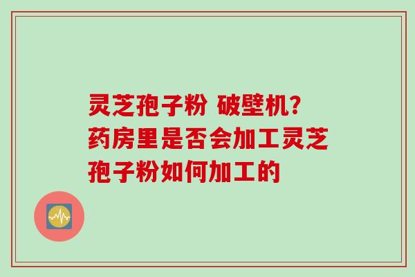 灵芝孢子粉 破壁机？药房里是否会加工灵芝孢子粉如何加工的