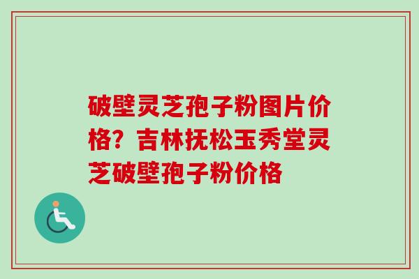 破壁灵芝孢子粉图片价格？吉林抚松玉秀堂灵芝破壁孢子粉价格