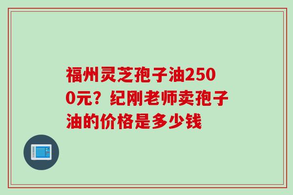 福州灵芝孢子油2500元?纪刚老师卖孢子油的价格是多少钱 福州灵芝孢子油2500元?纪刚老师卖孢子油的价格是多少钱