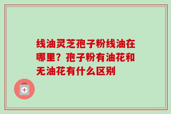 线油灵芝孢子粉线油在哪里？孢子粉有油花和无油花有什么区别