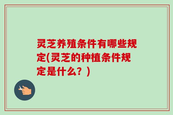 灵芝养殖条件有哪些规定(灵芝的种植条件规定是什么？)