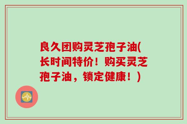 良久团购灵芝孢子油(长时间特价！购买灵芝孢子油，锁定健康！)