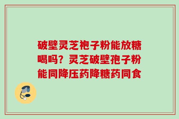 破壁灵芝袍子粉能放糖喝吗？灵芝破壁孢子粉能同药降糖药同食
