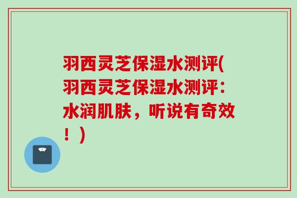 羽西灵芝保湿水测评(羽西灵芝保湿水测评：水润，听说有奇效！)