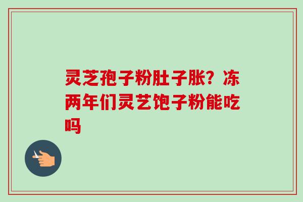 灵芝孢子粉肚子胀?冻两年们灵艺饱子粉能吃吗 灵芝孢子粉肚子胀?冻两年们灵艺饱子粉能吃吗