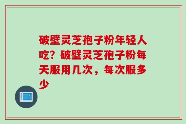 破壁灵芝孢子粉年轻人吃？破壁灵芝孢子粉每天服用几次，每次服多少