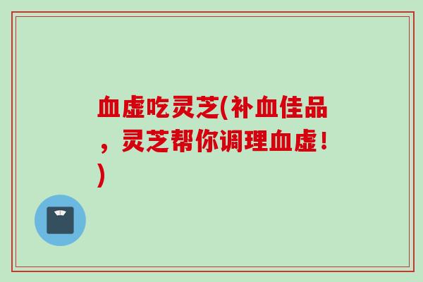 血虚吃灵芝(补血佳品，灵芝帮你调理血虚！)
