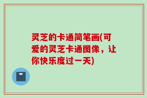 灵芝的卡通简笔画(可爱的灵芝卡通图像，让你快乐度过一天)