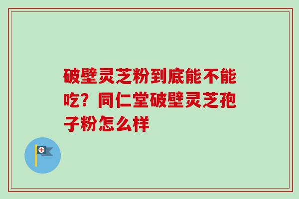 破壁灵芝粉到底能不能吃？同仁堂破壁灵芝孢子粉怎么样