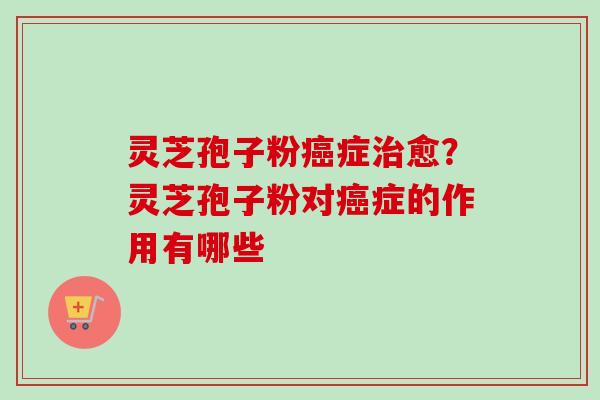 灵芝孢子粉癌症治愈？灵芝孢子粉对癌症的作用有哪些