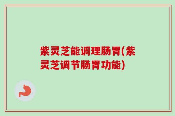 紫灵芝能调理肠胃(紫灵芝调节肠胃功能)