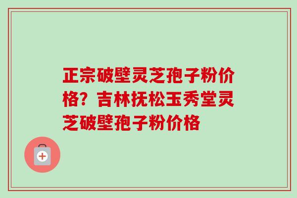 正宗破壁灵芝孢子粉价格？吉林抚松玉秀堂灵芝破壁孢子粉价格