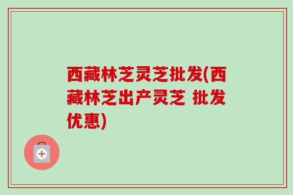 西藏林芝灵芝批发(西藏林芝出产灵芝 批发优惠)