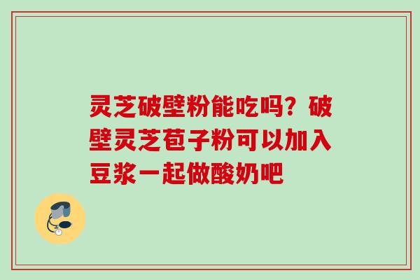 灵芝破壁粉能吃吗？破壁灵芝苞子粉可以加入豆浆一起做酸奶吧