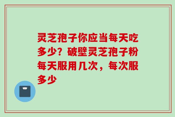 灵芝孢子你应当每天吃多少？破壁灵芝孢子粉每天服用几次，每次服多少