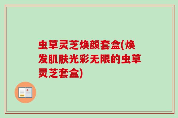 虫草灵芝焕颜套盒(焕发肌肤光彩无限的虫草灵芝套盒)