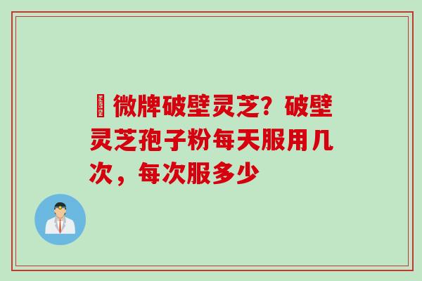 粵微牌破壁灵芝？破壁灵芝孢子粉每天服用几次，每次服多少