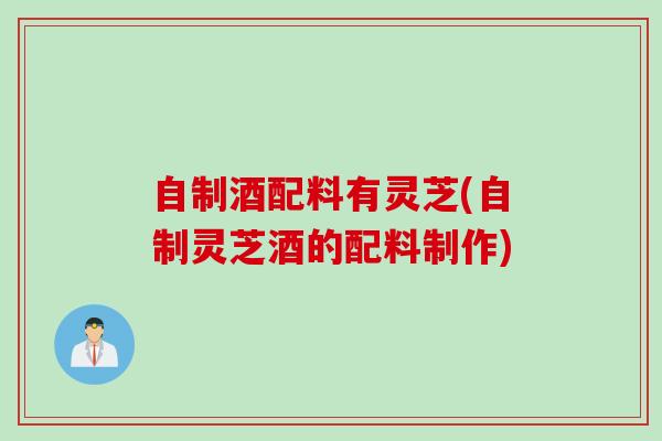 自制酒配料有灵芝(自制灵芝酒的配料制作)