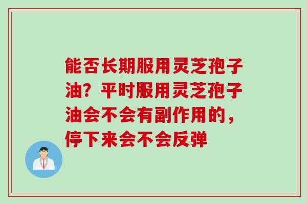 能否长期服用灵芝孢子油？平时服用灵芝孢子油会不会有副作用的，停下来会不会反弹