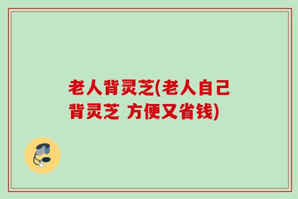 老人背灵芝(老人自己背灵芝 方便又省钱)
