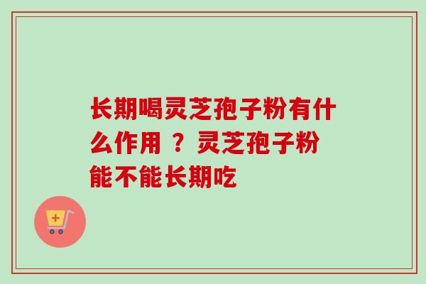 长期喝灵芝孢子粉有什么作用 ？灵芝孢子粉能不能长期吃