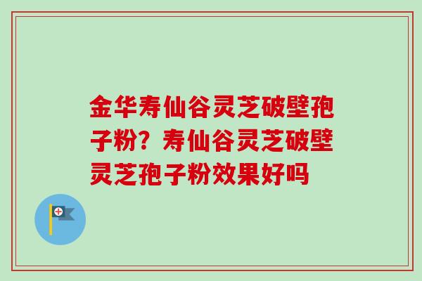 金华寿仙谷灵芝破壁孢子粉？寿仙谷灵芝破壁灵芝孢子粉效果好吗