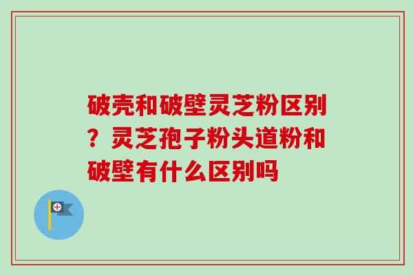 破壳和破壁灵芝粉区别？灵芝孢子粉头道粉和破壁有什么区别吗