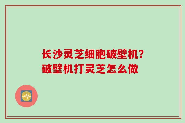 长沙灵芝细胞破壁机？破壁机打灵芝怎么做