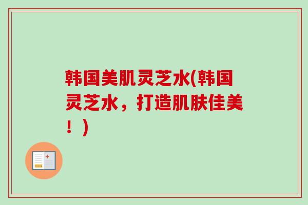 韩国美肌灵芝水(韩国灵芝水，打造肌肤佳美！)