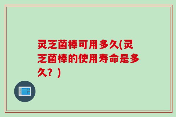 灵芝菌棒可用多久(灵芝菌棒的使用寿命是多久？)