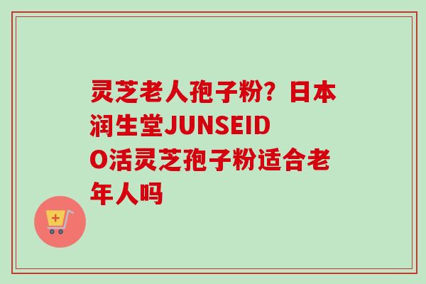 灵芝老人孢子粉？日本润生堂JUNSEIDO活灵芝孢子粉适合老年人吗