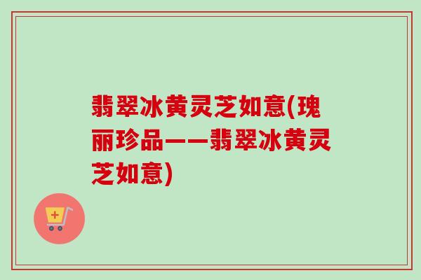 翡翠冰黄灵芝如意(瑰丽珍品——翡翠冰黄灵芝如意)