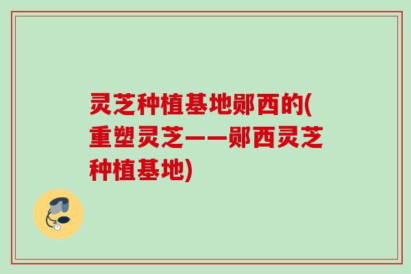 灵芝种植基地郧西的(重塑灵芝——郧西灵芝种植基地)