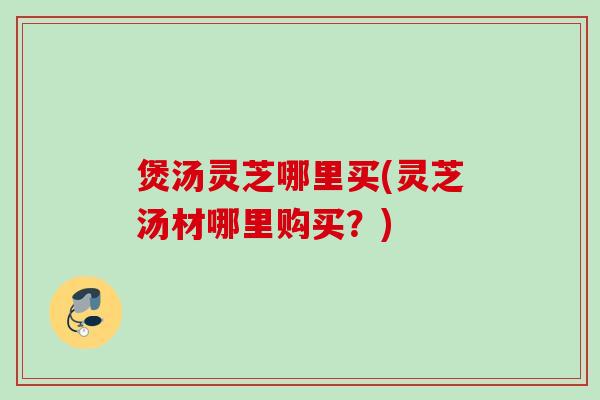 煲汤灵芝哪里买(灵芝汤材哪里购买？)