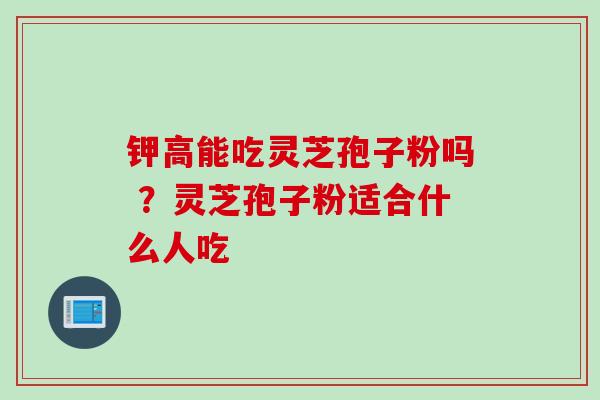 钾高能吃灵芝孢子粉吗 ？灵芝孢子粉适合什么人吃