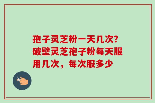 孢子灵芝粉一天几次？破壁灵芝孢子粉每天服用几次，每次服多少