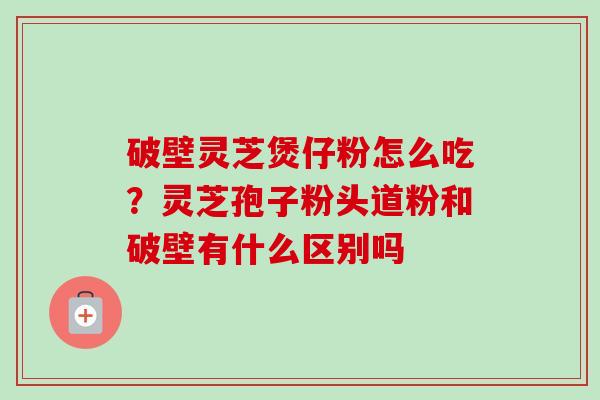 破壁灵芝煲仔粉怎么吃？灵芝孢子粉头道粉和破壁有什么区别吗
