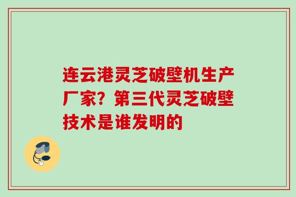 连云港灵芝破壁机生产厂家？第三代灵芝破壁技术是谁发明的