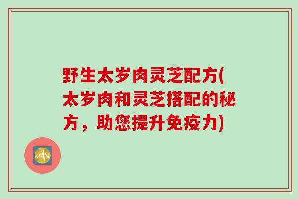 野生太岁肉灵芝配方(太岁肉和灵芝搭配的秘方,助您提升免疫力) 野生太岁肉灵芝配方(太岁肉和灵芝搭配的秘方,助您提升免疫力)