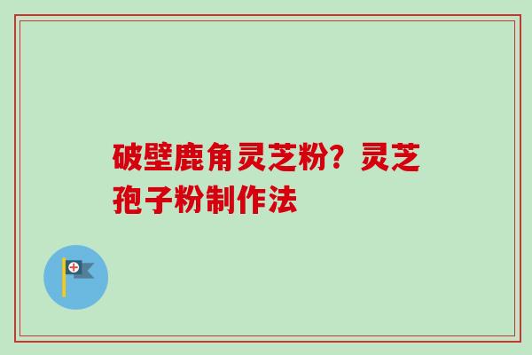 破壁鹿角灵芝粉？灵芝孢子粉制作法