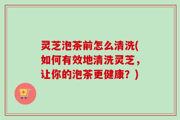 灵芝泡茶前怎么清洗(如何有效地清洗灵芝，让你的泡茶更健康？)