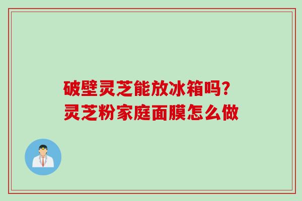 破壁灵芝能放冰箱吗？灵芝粉家庭面膜怎么做