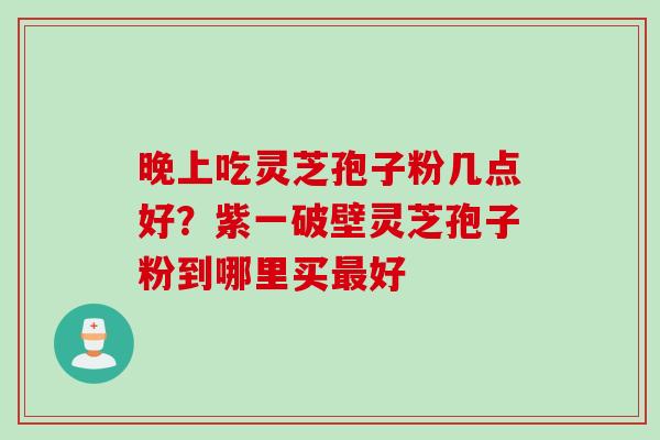 晚上吃灵芝孢子粉几点好？紫一破壁灵芝孢子粉到哪里买最好