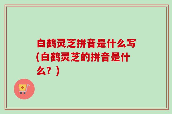 白鹤灵芝拼音是什么写(白鹤灵芝的拼音是什么？)
