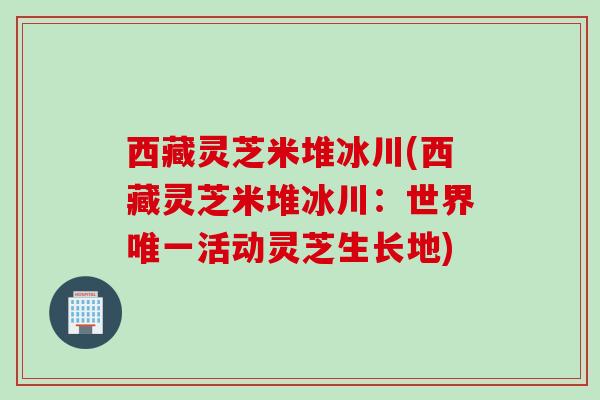 西藏灵芝米堆冰川(西藏灵芝米堆冰川：世界活动灵芝生长地)