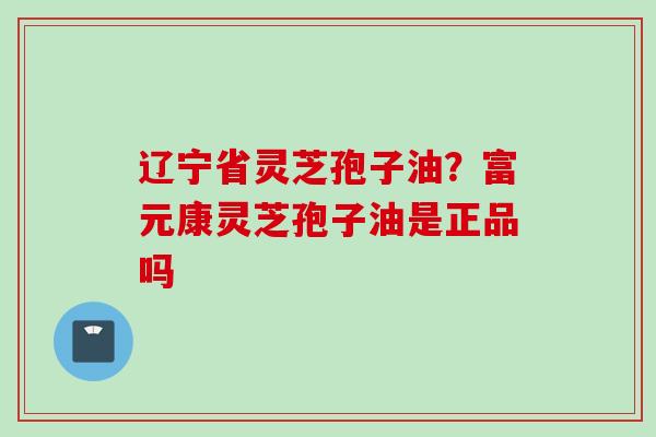 辽宁省灵芝孢子油？富元康灵芝孢子油是正品吗